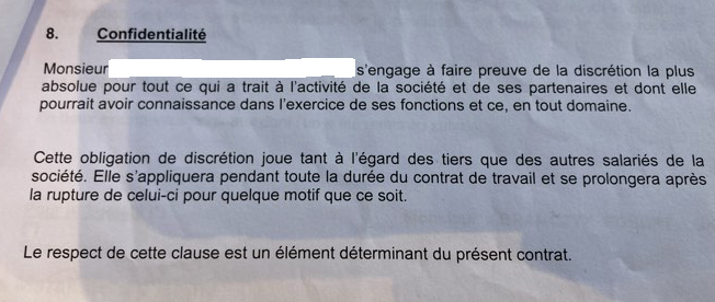 Scan d'un document où il est écrit « 8. Confidentialité Monsieur [le nom a été caché] s'engage à faire preuve de la discrétion la plus absolue pour tout ce qui a trait à l'activité de la société et de ses partenaires et dont elle pourrait avoir connaissance dans l'exercice de ses fonctions et ce, en tout domaine. Cette obligation de discrétion joue tant à l'égard des tiers que des autres salariés de la société. Elle s'appliquera pendant toute la durée du contrat de travail et se prolongera après la rupture de celui-ci pour quelque motif que ce soit. Le respect de cette clause est un élément déterminant du présent contrat. »